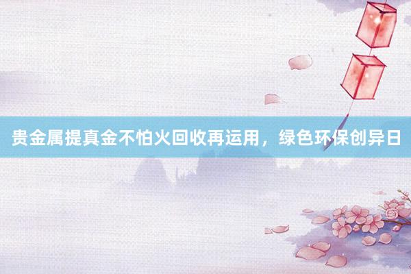 贵金属提真金不怕火回收再运用，绿色环保创异日
